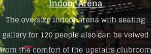 Indoor ArenaThe oversize indoor arena with seating gallery for 120 people also can be veiwed from the comfort of the upstairs clubroom